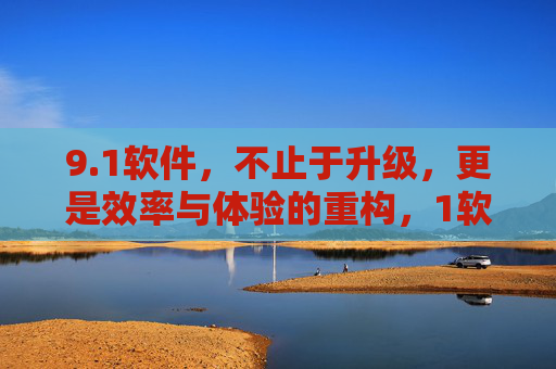 9.1软件，不止于升级，更是效率与体验的重构，1软件，不止升级，重构效率与体验