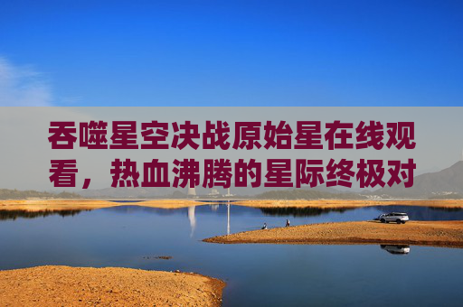吞噬星空决战原始星在线观看,热血沸腾的星际终极对决,高清画质点燃你的视觉盛宴 吞噬星空决战原始星在线观看,热血沸腾的星际终极对决,高清画质点燃你的视觉盛宴