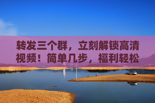 转发三个群，立刻解锁高清视频！简单几步，福利轻松到手，转发三群解锁高清视频福利