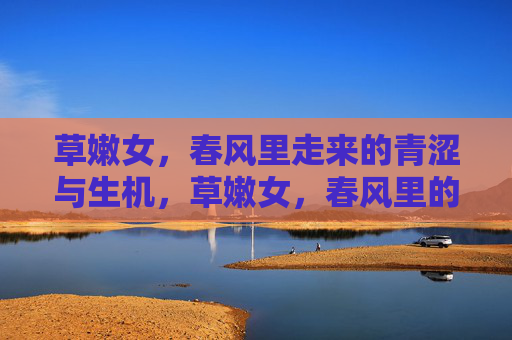 草嫩女,春风里走来的青涩与生机,草嫩女,春风里的青涩与生机 草嫩女,春风里走来的青涩与生机,草嫩女,春风里的青涩与生机