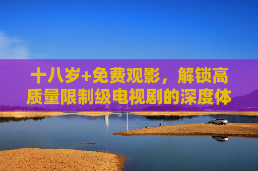 十八岁+免费观影,解锁高质量限制级电视剧的深度体验,十八岁+免费解锁,高质量限制级电视剧深度体验 十八岁+免费观影,解锁高质量限制级电视剧的深度体验,十八岁+免费解锁,高质量限制级电视剧深度体验