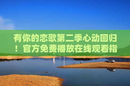 有你的恋歌第二季心动回归!官方免费播放在线观看指南,有你的恋歌第二季心动回归,官方免费播放在线观看指南 有你的恋歌第二季心动回归!官方免费播放在线观看指南,有你的恋歌第二季心动回归,官方免费播放在线观看指南