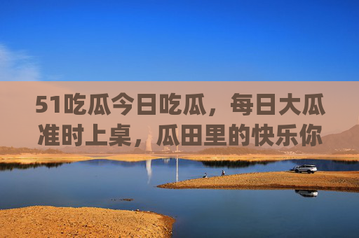 51吃瓜今日吃瓜,每日大瓜准时上桌,瓜田里的快乐你get了吗?51吃瓜,每日大瓜准时上桌,瓜田快乐等你get 51吃瓜今日吃瓜,每日大瓜准时上桌,瓜田里的快乐你get了吗?51吃瓜,每日大瓜准时上桌,瓜田快乐等你get