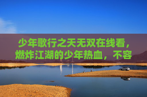 少年歌行之天无双在线看,燃炸江湖的少年热血,不容错过的飒爽之旅,少年歌行,天无双 燃炸江湖少年热血飒爽之旅 少年歌行之天无双在线看,燃炸江湖的少年热血,不容错过的飒爽之旅,少年歌行,天无双 燃炸江湖少年热血飒爽之旅