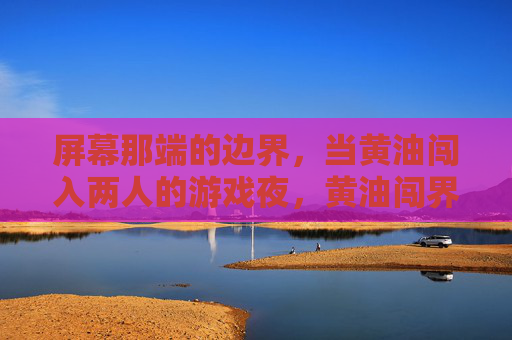 屏幕那端的边界,当黄油闯入两人的游戏夜,黄油闯界,游戏夜的破屏时刻 屏幕那端的边界,当黄油闯入两人的游戏夜,黄油闯界,游戏夜的破屏时刻