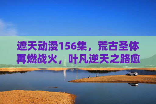 遮天动漫156集,荒古圣体再燃战火,叶凡逆天之路愈战愈勇,遮天动漫156集,荒古圣体再燃战火,叶凡逆天愈战愈勇 遮天动漫156集,荒古圣体再燃战火,叶凡逆天之路愈战愈勇,遮天动漫156集,荒古圣体再燃战火,叶凡逆天愈战愈勇