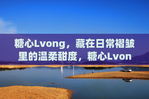 糖心Lvong，藏在日常褶皱里的温柔甜度，糖心Lvong，日常褶皱里的温柔甜度