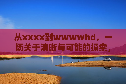 从xxxx到wwwwhd,一场关于清晰与可能的探索,从模糊到极致,清晰与可能的探索 从xxxx到wwwwhd,一场关于清晰与可能的探索,从模糊到极致,清晰与可能的探索