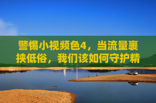 警惕小视频色4,当流量裹挟低俗,我们该如何守护精神家园?警惕小视频低俗侵蚀,守护精神家园刻不容缓 警惕小视频色4,当流量裹挟低俗,我们该如何守护精神家园?警惕小视频低俗侵蚀,守护精神家园刻不容缓