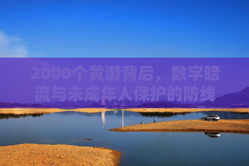 2000个黄游背后,数字暗流与未成年人保护的防线 2000个黄游背后,数字暗流与未成年人保护的防线