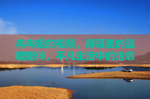 冉冉姐的视频,屏幕里的温暖陪伴,平凡生活中的治愈力量,冉冉姐的温暖陪伴,平凡生活的治愈力量 冉冉姐的视频,屏幕里的温暖陪伴,平凡生活中的治愈力量,冉冉姐的温暖陪伴,平凡生活的治愈力量