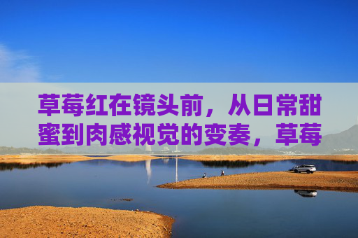 草莓红在镜头前,从日常甜蜜到肉感视觉的变奏,草莓红镜头变奏,日常甜蜜到肉感视觉 草莓红在镜头前,从日常甜蜜到肉感视觉的变奏,草莓红镜头变奏,日常甜蜜到肉感视觉