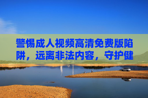 警惕成人视频高清免费版陷阱,远离非法内容,守护健康网络生活,警惕成人视频高清免费版陷阱,守护健康网络生活 警惕成人视频高清免费版陷阱,远离非法内容,守护健康网络生活,警惕成人视频高清免费版陷阱,守护健康网络生活