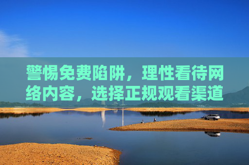 警惕免费陷阱,理性看待网络内容,选择正规观看渠道,警惕免费陷阱,理性选择正规观看渠道 警惕免费陷阱,理性看待网络内容,选择正规观看渠道,警惕免费陷阱,理性选择正规观看渠道
