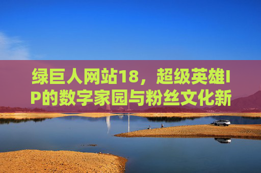 绿巨人网站18,超级英雄IP的数字家园与粉丝文化新阵地,绿巨人网站18,超级英雄IP的数字家园与粉丝文化新阵地 绿巨人网站18,超级英雄IP的数字家园与粉丝文化新阵地,绿巨人网站18,超级英雄IP的数字家园与粉丝文化新阵地