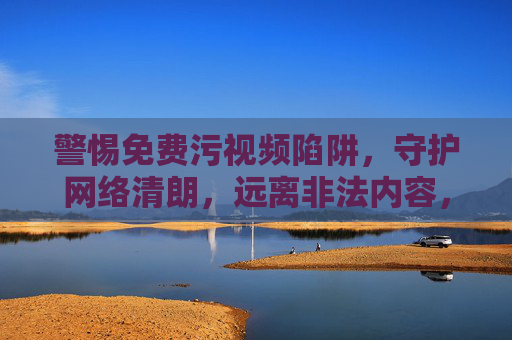 警惕免费污视频陷阱，守护网络清朗，远离非法内容，警惕免费污视频陷阱，守护网络清朗