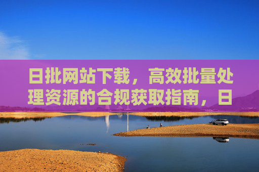 日批网站下载,高效批量处理资源的合规获取指南,日批网站资源高效批量下载合规指南 日批网站下载,高效批量处理资源的合规获取指南,日批网站资源高效批量下载合规指南