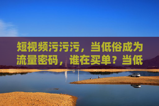 短视频污污污,当低俗成为流量密码,谁在买单?当低俗成短视频流量密码,谁在为污买单? 短视频污污污,当低俗成为流量密码,谁在买单?当低俗成短视频流量密码,谁在为污买单?