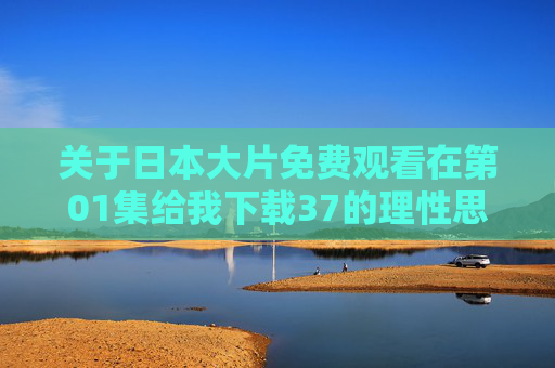 关于日本大片免费观看在第01集给我下载37的理性思考,版权意识与合法观影指南,日本大片免费观看?版权意识与合法观影指南 关于日本大片免费观看在第01集给我下载37的理性思考,版权意识与合法观影指南,日本大片免费观看?版权意识与合法观影指南