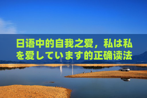 日语中的自我之爱，私は私を爱しています的正确读法与深层含义，日语自我之爱，私は私を爱しています的正确读法与深层含义