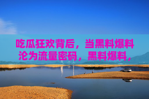 吃瓜狂欢背后,当黑料爆料沦为流量密码,黑料爆料,吃瓜狂欢的流量密码 吃瓜狂欢背后,当黑料爆料沦为流量密码,黑料爆料,吃瓜狂欢的流量密码