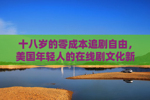 十八岁的零成本追剧自由,美国年轻人的在线剧文化新图景,美国年轻人的零成本追剧自由,在线剧文化新图景 十八岁的零成本追剧自由,美国年轻人的在线剧文化新图景,美国年轻人的零成本追剧自由,在线剧文化新图景