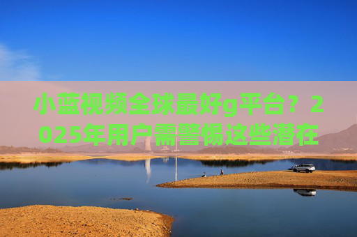 小蓝视频全球最好g平台?2025年用户需警惕这些潜在风险,小蓝视频2025年用户需警惕潜在风险 小蓝视频全球最好g平台?2025年用户需警惕这些潜在风险,小蓝视频2025年用户需警惕潜在风险