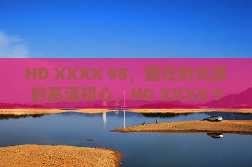 HD XXXX 98,藏在时光里的高清初心,HD XXXX 98,藏在时光里的高清初心 HD XXXX 98,藏在时光里的高清初心,HD XXXX 98,藏在时光里的高清初心