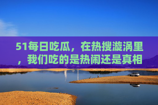 51每日吃瓜,在热搜漩涡里,我们吃的是热闹还是真相?热搜漩涡里的吃瓜,热闹还是真相? 51每日吃瓜,在热搜漩涡里,我们吃的是热闹还是真相?热搜漩涡里的吃瓜,热闹还是真相?