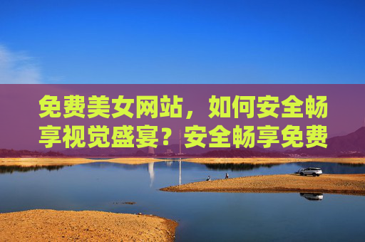 免费美女网站,如何安全畅享视觉盛宴?安全畅享免费美女网站的视觉盛宴 免费美女网站,如何安全畅享视觉盛宴?安全畅享免费美女网站的视觉盛宴