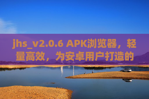 jhs_v2.0.6 APK浏览器,轻量高效,为安卓用户打造的浏览新体验,jhs_v2.0.6 APK浏览器,轻量高效,安卓浏览新体验 jhs_v2.0.6 APK浏览器,轻量高效,为安卓用户打造的浏览新体验,jhs_v2.0.6 APK浏览器,轻量高效,安卓浏览新体验