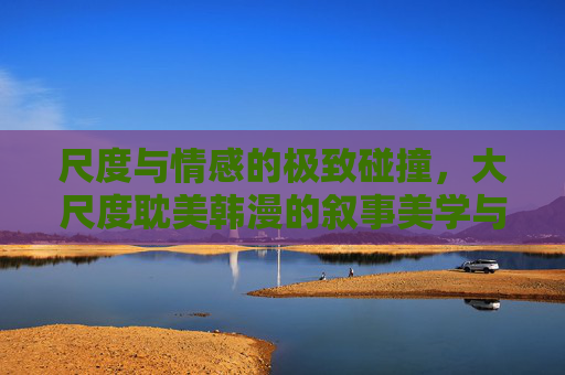 尺度与情感的极致碰撞，大尺度耽美韩漫的叙事美学与时代共鸣，尺度与情感的叙事美学，大尺度耽美韩漫的时代共振