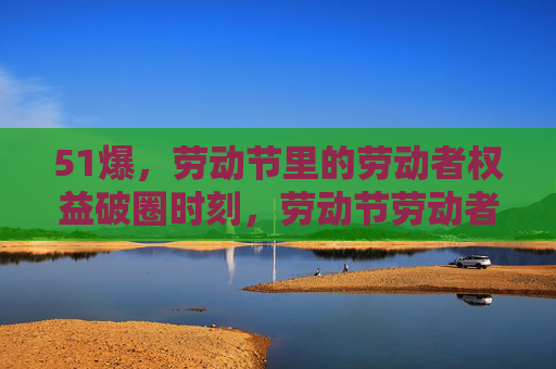 51爆,劳动节里的劳动者权益破圈时刻,劳动节劳动者权益破圈时刻 51爆,劳动节里的劳动者权益破圈时刻,劳动节劳动者权益破圈时刻