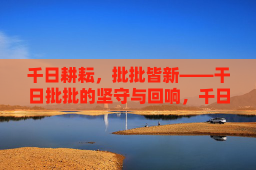千日耕耘,批批皆新——干日批批的坚守与回响,千日耕耘,批批皆新 千日耕耘,批批皆新——干日批批的坚守与回响,千日耕耘,批批皆新