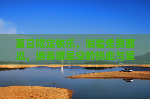 夏日限定快乐,啃着免费西瓜,追吞噬星空的热血与星辰,夏日限定,啃瓜追吞噬星空的快乐热血 夏日限定快乐,啃着免费西瓜,追吞噬星空的热血与星辰,夏日限定,啃瓜追吞噬星空的快乐热血
