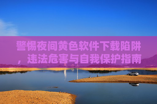 警惕夜间黄色软件下载陷阱，违法危害与自我保护指南，警惕夜间黄色软件下载陷阱，违法危害与自我保护指南