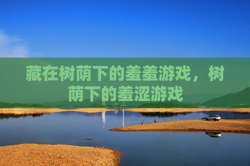 藏在树荫下的羞羞游戏,树荫下的羞涩游戏 藏在树荫下的羞羞游戏,树荫下的羞涩游戏