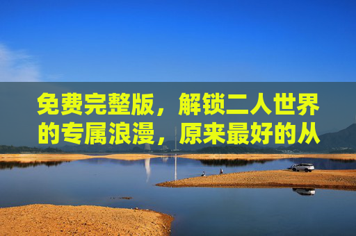 免费完整版,解锁二人世界的专属浪漫,原来最好的从不用付费,免费解锁二人世界专属浪漫,最好的从不用付费 免费完整版,解锁二人世界的专属浪漫,原来最好的从不用付费,免费解锁二人世界专属浪漫,最好的从不用付费