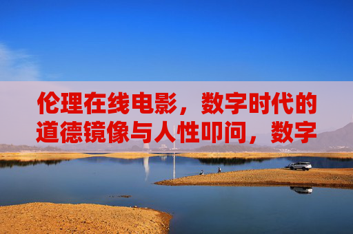 伦理在线电影,数字时代的道德镜像与人性叩问,数字伦理镜像,在线电影的人性叩问 伦理在线电影,数字时代的道德镜像与人性叩问,数字伦理镜像,在线电影的人性叩问