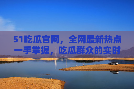 51吃瓜官网,全网最新热点一手掌握,吃瓜群众的实时雷达站,51吃瓜官网,吃瓜群众的实时热点雷达站 51吃瓜官网,全网最新热点一手掌握,吃瓜群众的实时雷达站,51吃瓜官网,吃瓜群众的实时热点雷达站
