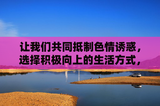 让我们共同抵制色情诱惑,选择积极向上的生活方式,用阅读、运动、艺术等有益活动充实自我,为构建文明、和谐的社会贡献力量,抵制色情诱惑,选择积极生活,共建文明社会 让我们共同抵制色情诱惑,选择积极向上的生活方式,用阅读、运动、艺术等有益活动充实自我,为构建文明、和谐的社会贡献力量,抵制色情诱惑,选择积极生活,共建文明社会