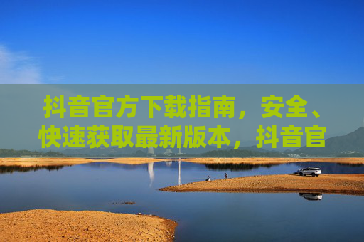 抖音官方下载指南，安全、快速获取最新版本，抖音官方下载指南，安全快速获取最新版本