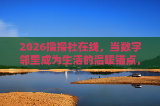 2026撸撸社在线,当数字邻里成为生活的温暖锚点,数字邻里,生活的温暖锚点 2026撸撸社在线,当数字邻里成为生活的温暖锚点,数字邻里,生活的温暖锚点
