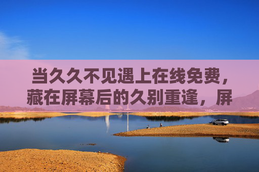 当久久不见遇上在线免费,藏在屏幕后的久别重逢,屏幕后的久别重逢 当久久不见遇上在线免费,藏在屏幕后的久别重逢,屏幕后的久别重逢
