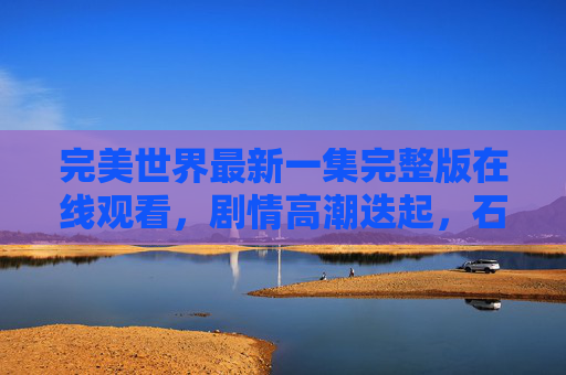 完美世界最新一集完整版在线观看，剧情高潮迭起，石昊再战强敌，热血沸腾不容错过！完美世界最新一集，石昊再战强敌，剧情高潮热血沸腾！
