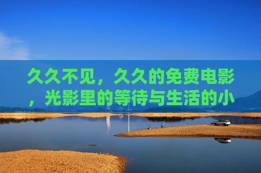久久不见,久久的免费电影,光影里的等待与生活的小确幸,久久的免费电影,光影里的小确幸与等待 久久不见,久久的免费电影,光影里的等待与生活的小确幸,久久的免费电影,光影里的小确幸与等待