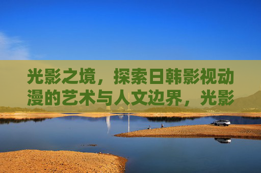 光影之境,探索日韩影视动漫的艺术与人文边界,光影之境,日韩影视动漫的艺术人文边界 光影之境,探索日韩影视动漫的艺术与人文边界,光影之境,日韩影视动漫的艺术人文边界