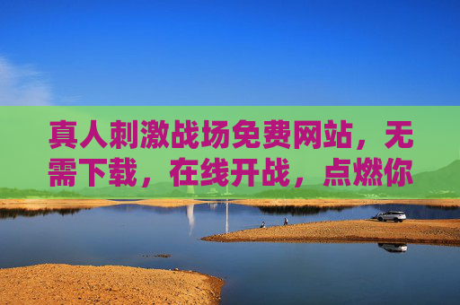 真人刺激战场免费网站,无需下载,在线开战,点燃你的肾上腺素!真人刺激战场免费在线,无需下载,点燃肾上腺素! 真人刺激战场免费网站,无需下载,在线开战,点燃你的肾上腺素!真人刺激战场免费在线,无需下载,点燃肾上腺素!