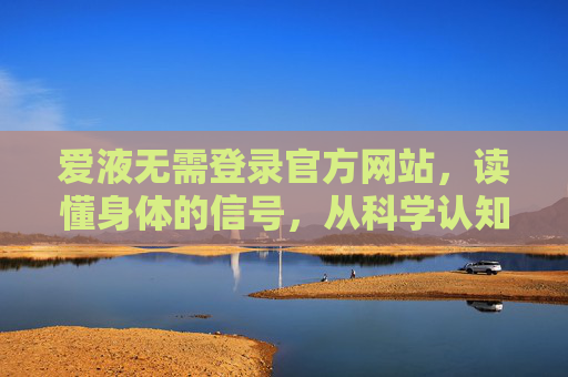 爱液无需登录官方网站,读懂身体的信号,从科学认知开始,科学认知爱液,读懂身体的信号 爱液无需登录官方网站,读懂身体的信号,从科学认知开始,科学认知爱液,读懂身体的信号