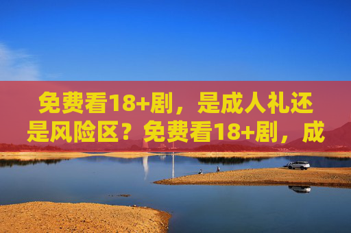 免费看18+剧,是成人礼还是风险区?免费看18+剧,成人礼还是风险区? 免费看18+剧,是成人礼还是风险区?免费看18+剧,成人礼还是风险区?